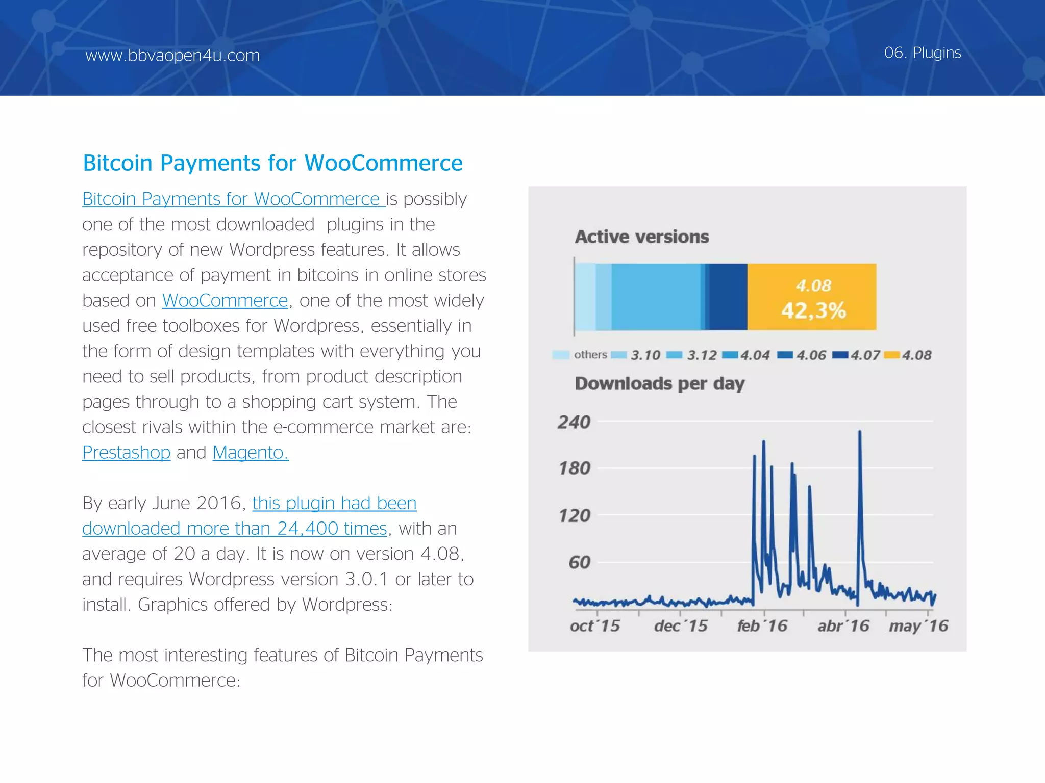 Bitcoin Payments for WooCommerce is possibly
one of the most downloaded plugins in the
repository of new Wordpress features. It allows
acceptance of payment in bitcoins in online stores
based on WooCommerce, one of the most widely
used free toolboxes for Wordpress, essentially in
the form of design templates with everything you
need to sell products, from product description
pages through to a shopping cart system. The
closest rivals within the e-commerce market are:
Prestashop and Magento.
By early June 2016, this plugin had been
downloaded more than 24,400 times, with an
average of 20 a day. It is now on version 4.08,
and requires Wordpress version 3.0.1 or later to
install. Graphics offered by Wordpress:
The most interesting features of Bitcoin Payments
for WooCommerce:
Bitcoin Payments for WooCommerce
06. Pluginswww.bbvaopen4u.com
 