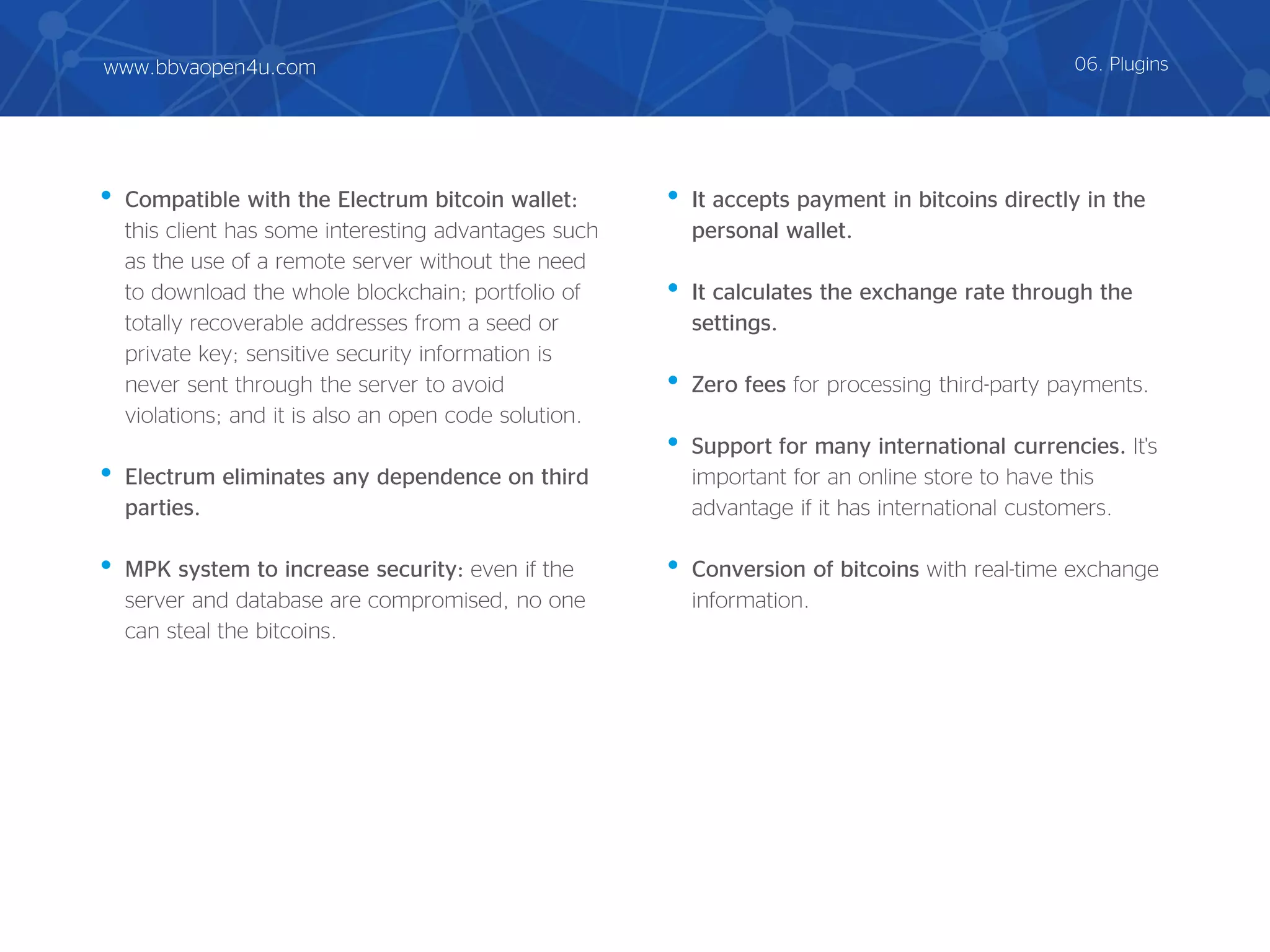 • Compatible with the Electrum bitcoin wallet:
this client has some interesting advantages such
as the use of a remote server without the need
to download the whole blockchain; portfolio of
totally recoverable addresses from a seed or
private key; sensitive security information is
never sent through the server to avoid
violations; and it is also an open code solution.
• Electrum eliminates any dependence on third
parties.
• MPK system to increase security: even if the
server and database are compromised, no one
can steal the bitcoins.
• It accepts payment in bitcoins directly in the
personal wallet.
• It calculates the exchange rate through the
settings.
• Zero fees for processing third-party payments.
• Support for many international currencies. It's
important for an online store to have this
advantage if it has international customers.
• Conversion of bitcoins with real-time exchange
information.
06. Pluginswww.bbvaopen4u.com
 