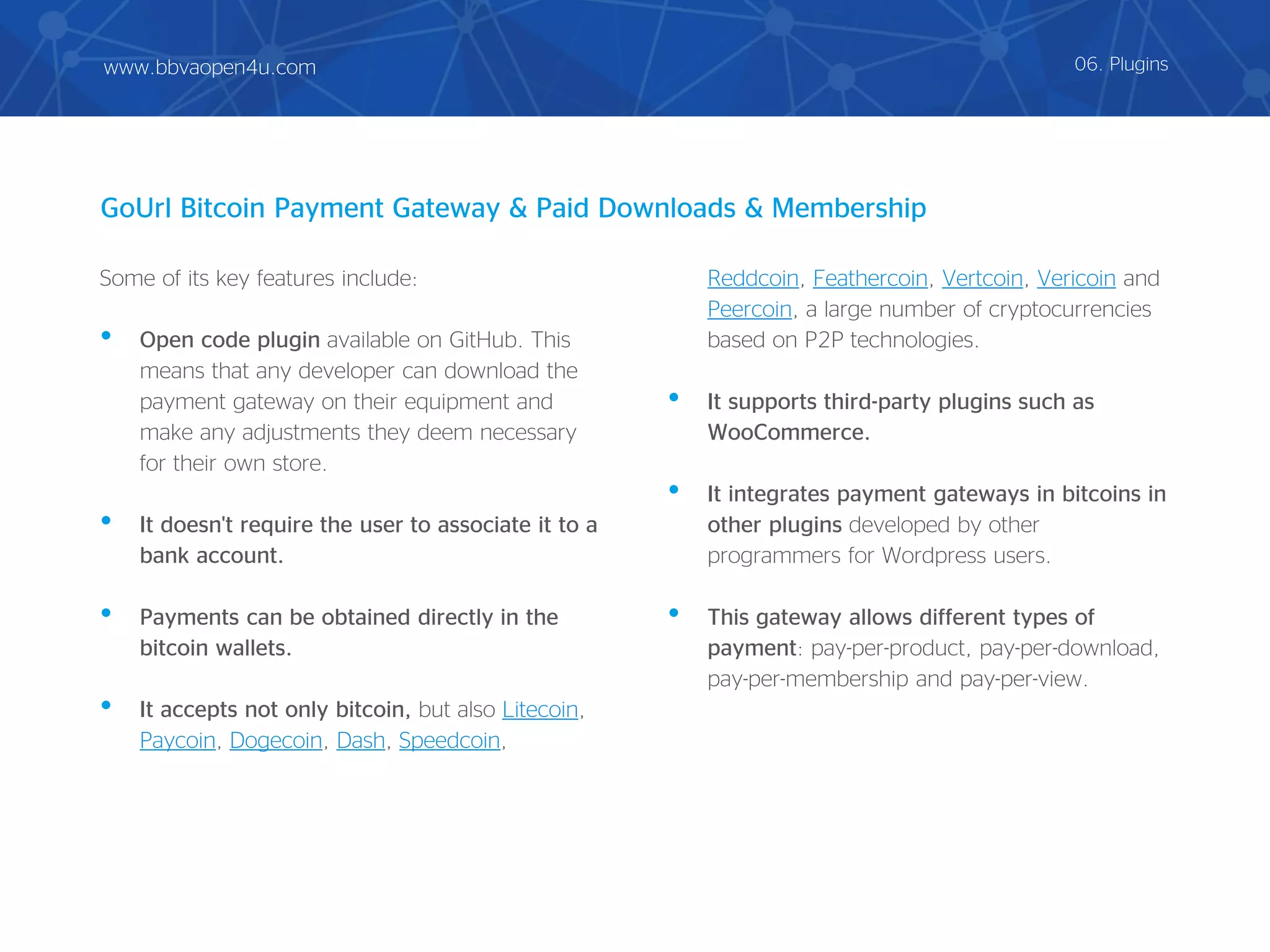 Some of its key features include:
• Open code plugin available on GitHub. This
means that any developer can download the
payment gateway on their equipment and
make any adjustments they deem necessary
for their own store.
• It doesn't require the user to associate it to a
bank account.
• Payments can be obtained directly in the
bitcoin wallets.
• It accepts not only bitcoin, but also Litecoin,
Paycoin, Dogecoin, Dash, Speedcoin,
Reddcoin, Feathercoin, Vertcoin, Vericoin and
Peercoin, a large number of cryptocurrencies
based on P2P technologies.
• It supports third-party plugins such as
WooCommerce.
• It integrates payment gateways in bitcoins in
other plugins developed by other
programmers for Wordpress users.
• This gateway allows different types of
payment: pay-per-product, pay-per-download,
pay-per-membership and pay-per-view.
GoUrl Bitcoin Payment Gateway & Paid Downloads & Membership
06. Pluginswww.bbvaopen4u.com
 