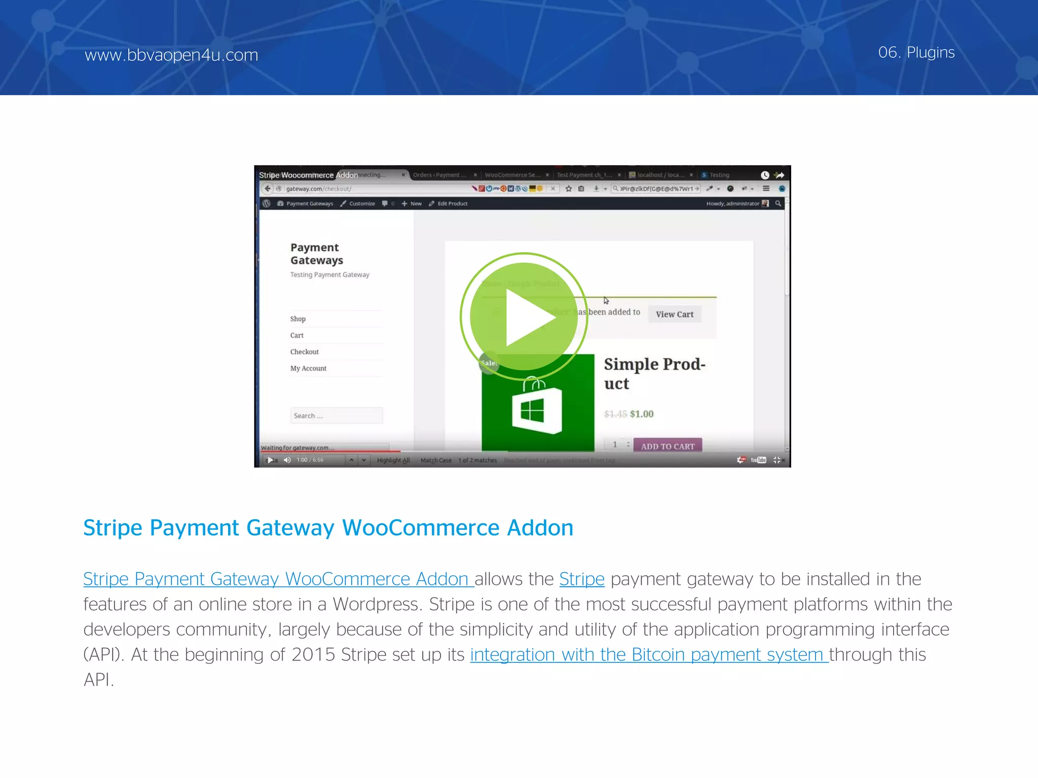 Stripe Payment Gateway WooCommerce Addon allows the Stripe payment gateway to be installed in the
features of an online store in a Wordpress. Stripe is one of the most successful payment platforms within the
developers community, largely because of the simplicity and utility of the application programming interface
(API). At the beginning of 2015 Stripe set up its integration with the Bitcoin payment system through this
API.
Stripe Payment Gateway WooCommerce Addon
06. Pluginswww.bbvaopen4u.com
 