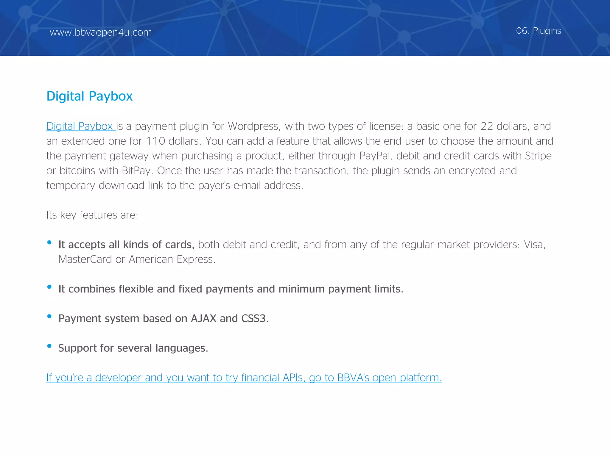 Digital Paybox is a payment plugin for Wordpress, with two types of license: a basic one for 22 dollars, and
an extended one for 110 dollars. You can add a feature that allows the end user to choose the amount and
the payment gateway when purchasing a product, either through PayPal, debit and credit cards with Stripe
or bitcoins with BitPay. Once the user has made the transaction, the plugin sends an encrypted and
temporary download link to the payer's e-mail address.
Its key features are:
• It accepts all kinds of cards, both debit and credit, and from any of the regular market providers: Visa,
MasterCard or American Express.
• It combines flexible and fixed payments and minimum payment limits.
• Payment system based on AJAX and CSS3.
• Support for several languages.
If you're a developer and you want to try financial APIs, go to BBVA's open platform.
Digital Paybox
06. Pluginswww.bbvaopen4u.com
 