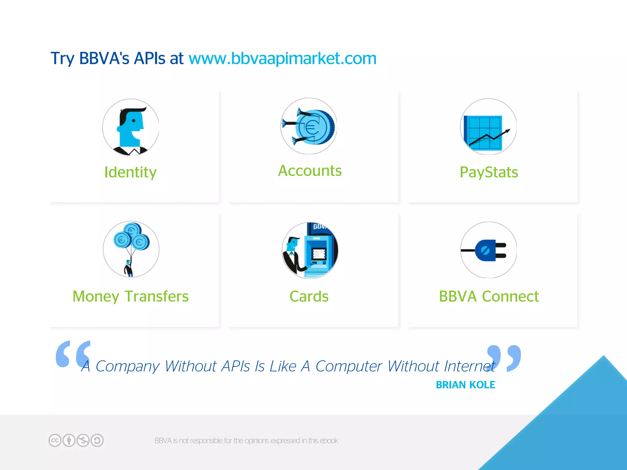 “
“
Identity Accounts PayStats
Money Transfers Cards BBVA Connect
A Company Without APIs Is Like A Computer Without Internet
BRIAN KOLE
49BBVA is not responsible for the opinions expressed in this ebook
Try BBVA's APIs at www.bbvaapimarket.com
 