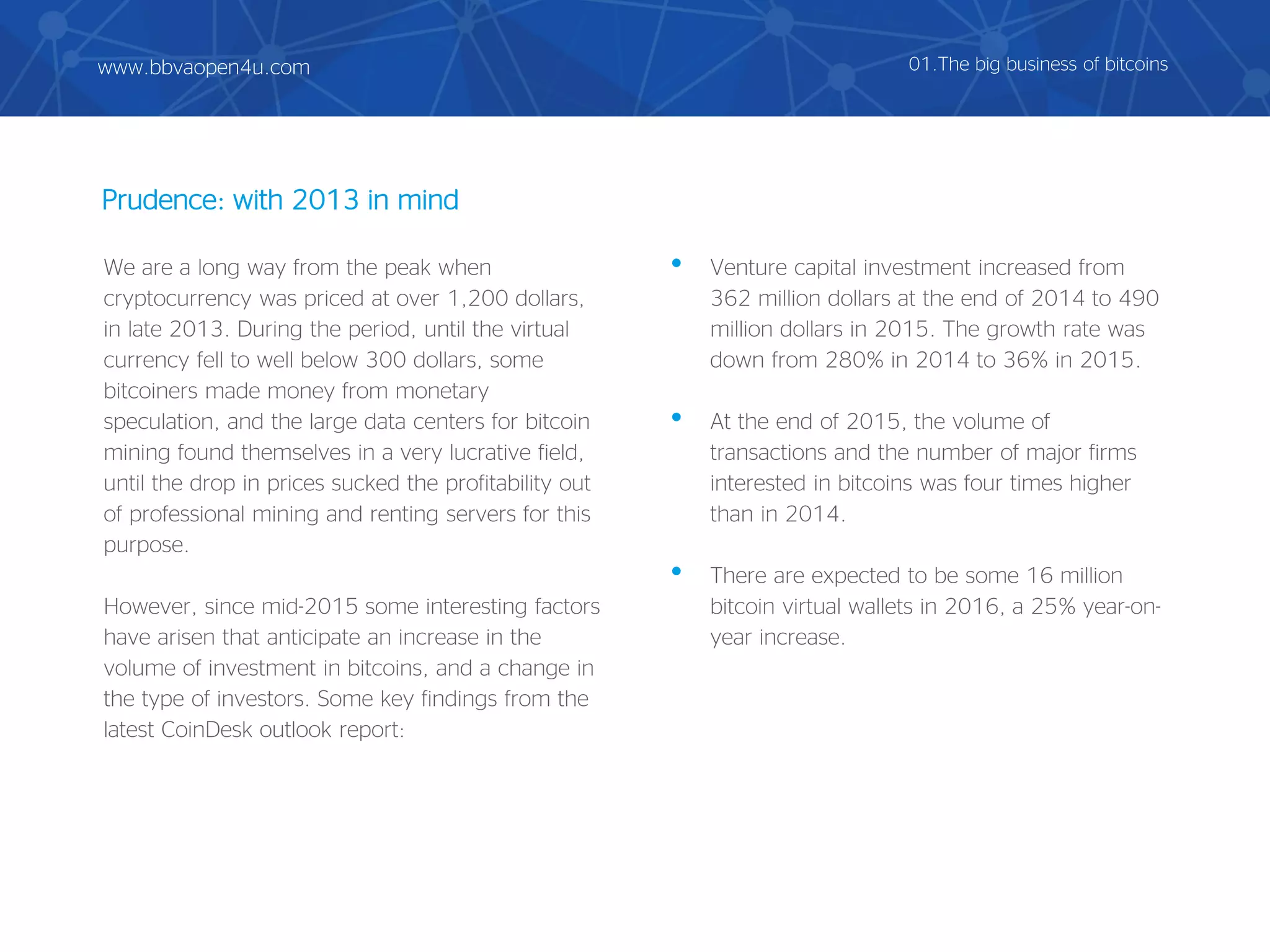 Prudence: with 2013 in mind
We are a long way from the peak when
cryptocurrency was priced at over 1,200 dollars,
in late 2013. During the period, until the virtual
currency fell to well below 300 dollars, some
bitcoiners made money from monetary
speculation, and the large data centers for bitcoin
mining found themselves in a very lucrative field,
until the drop in prices sucked the profitability out
of professional mining and renting servers for this
purpose.
However, since mid-2015 some interesting factors
have arisen that anticipate an increase in the
volume of investment in bitcoins, and a change in
the type of investors. Some key findings from the
latest CoinDesk outlook report:
• Venture capital investment increased from
362 million dollars at the end of 2014 to 490
million dollars in 2015. The growth rate was
down from 280% in 2014 to 36% in 2015.
• At the end of 2015, the volume of
transactions and the number of major firms
interested in bitcoins was four times higher
than in 2014.
• There are expected to be some 16 million
bitcoin virtual wallets in 2016, a 25% year-on-
year increase.
01.The big business of bitcoinswww.bbvaopen4u.com
 
