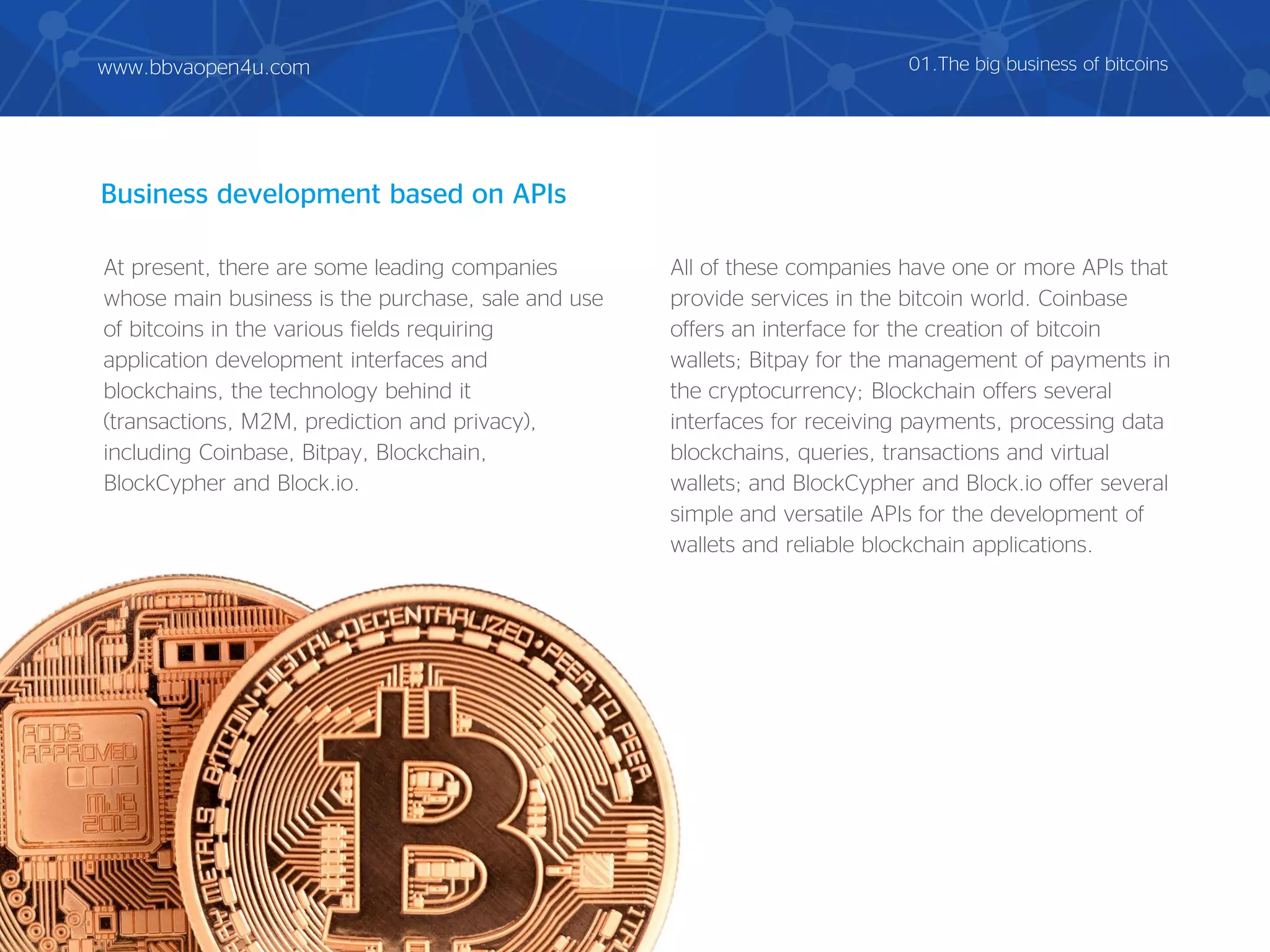 Business development based on APIs
At present, there are some leading companies
whose main business is the purchase, sale and use
of bitcoins in the various fields requiring
application development interfaces and
blockchains, the technology behind it
(transactions, M2M, prediction and privacy),
including Coinbase, Bitpay, Blockchain,
BlockCypher and Block.io.
All of these companies have one or more APIs that
provide services in the bitcoin world. Coinbase
offers an interface for the creation of bitcoin
wallets; Bitpay for the management of payments in
the cryptocurrency; Blockchain offers several
interfaces for receiving payments, processing data
blockchains, queries, transactions and virtual
wallets; and BlockCypher and Block.io offer several
simple and versatile APIs for the development of
wallets and reliable blockchain applications.
01.The big business of bitcoinswww.bbvaopen4u.com
 