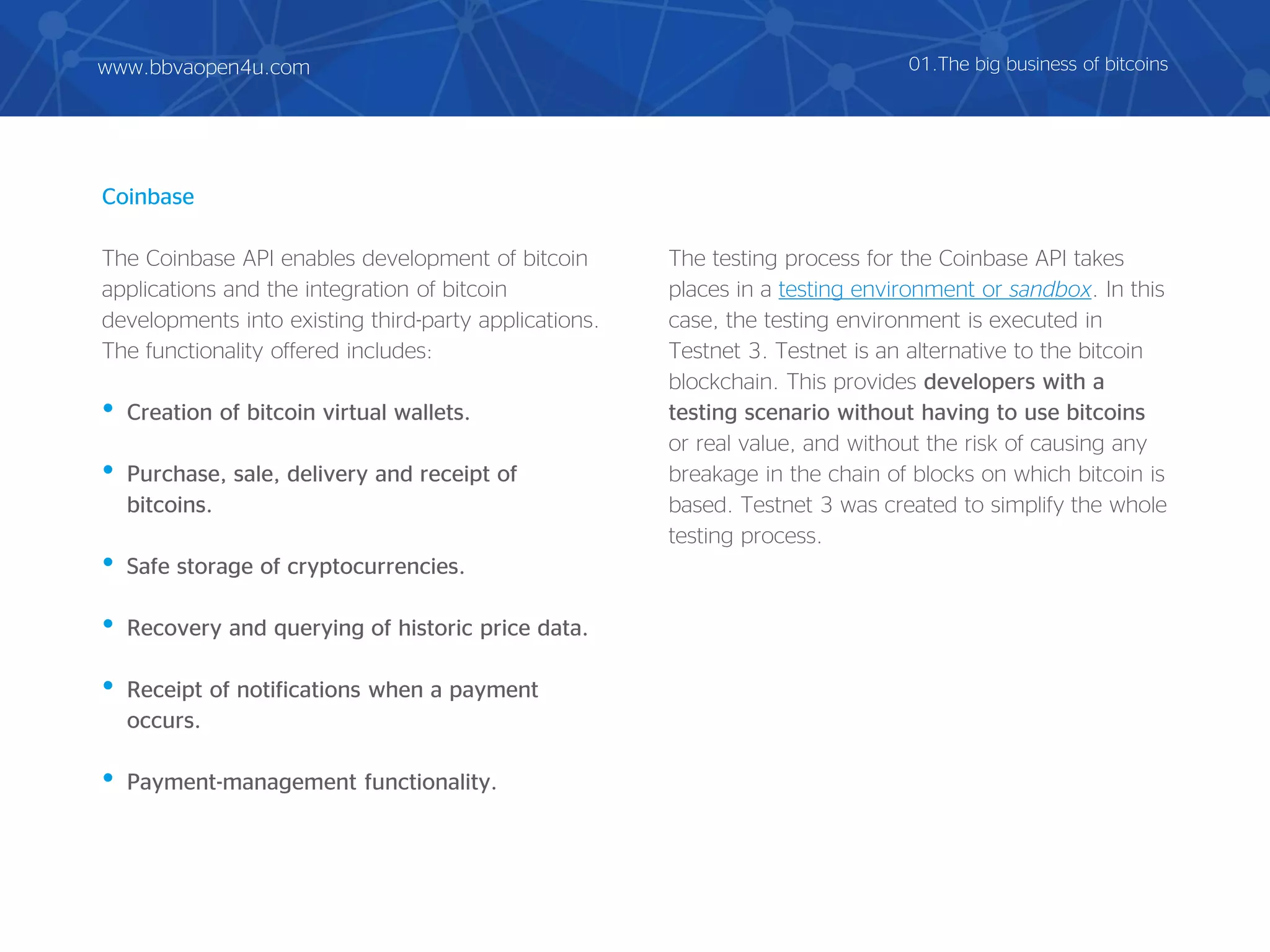 Coinbase
The Coinbase API enables development of bitcoin
applications and the integration of bitcoin
developments into existing third-party applications.
The functionality offered includes:
• Creation of bitcoin virtual wallets.
• Purchase, sale, delivery and receipt of
bitcoins.
• Safe storage of cryptocurrencies.
• Recovery and querying of historic price data.
• Receipt of notifications when a payment
occurs.
• Payment-management functionality.
The testing process for the Coinbase API takes
places in a testing environment or sandbox. In this
case, the testing environment is executed in
Testnet 3. Testnet is an alternative to the bitcoin
blockchain. This provides developers with a
testing scenario without having to use bitcoins
or real value, and without the risk of causing any
breakage in the chain of blocks on which bitcoin is
based. Testnet 3 was created to simplify the whole
testing process.
01.The big business of bitcoinswww.bbvaopen4u.com
 