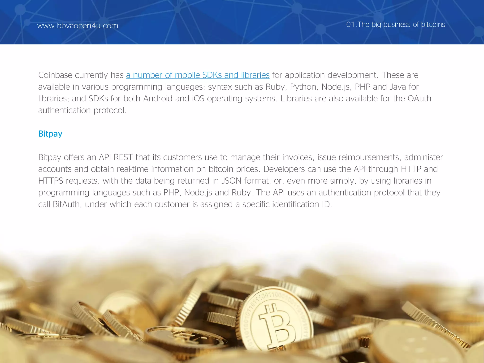 Coinbase currently has a number of mobile SDKs and libraries for application development. These are
available in various programming languages: syntax such as Ruby, Python, Node.js, PHP and Java for
libraries; and SDKs for both Android and iOS operating systems. Libraries are also available for the OAuth
authentication protocol.
Bitpay
Bitpay offers an API REST that its customers use to manage their invoices, issue reimbursements, administer
accounts and obtain real-time information on bitcoin prices. Developers can use the API through HTTP and
HTTPS requests, with the data being returned in JSON format, or, even more simply, by using libraries in
programming languages such as PHP, Node.js and Ruby. The API uses an authentication protocol that they
call BitAuth, under which each customer is assigned a specific identification ID.
01.The big business of bitcoinswww.bbvaopen4u.com
 