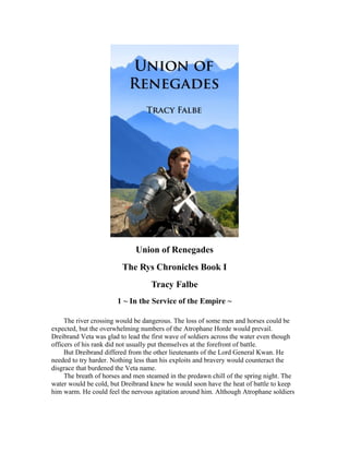 Union of Renegades
The Rys Chronicles Book I
Tracy Falbe
1 ~ In the Service of the Empire ~
The river crossing would be dangerous. The loss of some men and horses could be
expected, but the overwhelming numbers of the Atrophane Horde would prevail.
Dreibrand Veta was glad to lead the first wave of soldiers across the water even though
officers of his rank did not usually put themselves at the forefront of battle.
But Dreibrand differed from the other lieutenants of the Lord General Kwan. He
needed to try harder. Nothing less than his exploits and bravery would counteract the
disgrace that burdened the Veta name.
The breath of horses and men steamed in the predawn chill of the spring night. The
water would be cold, but Dreibrand knew he would soon have the heat of battle to keep
him warm. He could feel the nervous agitation around him. Although Atrophane soldiers
 