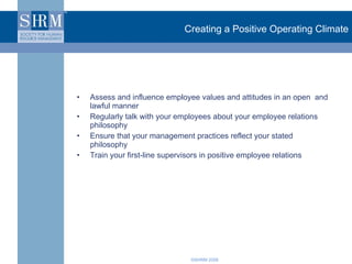 Creating a Positive Operating Climate Assess and influence employee values and attitudes in an open  and lawful manner Regularly talk with your employees about your employee relations philosophy Ensure that your management practices reflect your stated philosophy Train your first-line supervisors in positive employee relations 