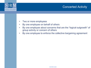 Concerted Activity Two or more employees By one employee on behalf of others By one employee about concerns that are the “logical outgrowth” of group activity or concern of others By one employee to enforce the collective bargaining agreement 