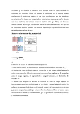 covalentes y un electrón no enlazado. Este electrón extra da como resultado la
formación de electrones libres, el número de electrones en el material supera
ampliamente el número de huecos, en ese caso los electrones son los portadores
mayoritarios y los huecos son los portadores minoritarios. A causa de que los átomos
con cinco electrones de valencia tienen un electrón extra que "dar", son llamados
átomos donantes. Nótese que cada electrón libre en el semiconductor nunca está lejos de
un ion dopante positivo inmóvil, y el material dopado tipo N generalmente tiene una
carga eléctrica neta final de cero.
Barrera interna de potencial
Formación de la zona de la barrera interna de potencial.
Al unir ambos cristales, se manifiesta una difusión de electrones del cristal n al p (Je).
Al establecerse estas corrientes aparecen cargas fijas en una zona a ambos lados de la
unión, zona que recibe diferentes denominaciones como barrera interna de potencial,
zona de carga espacial, de agotamiento o empobrecimiento, de deplexión, de
vaciado, etc.
A medida que progresa el proceso de difusión, la zona de carga espacial va
incrementando su anchura profundizando en los cristales a ambos lados de la unión. Sin
embargo, la acumulación de iones positivos en la zona n y de iones negativos en la zona
p, crea un campo eléctrico (E) que actuará sobre los electrones libres de la zona n con
una determinada fuerza de desplazamiento, que se opondrá a la corriente de electrones
y terminará deteniéndolos.
 