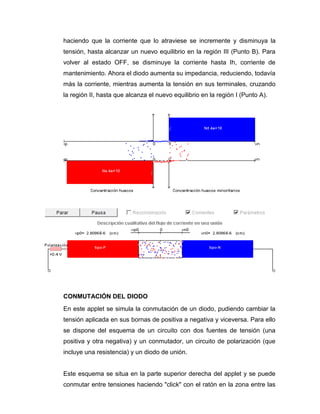 haciendo que la corriente que lo atraviese se incremente y disminuya la
tensión, hasta alcanzar un nuevo equilibrio en la región III (Punto B). Para
volver al estado OFF, se disminuye la corriente hasta Ih, corriente de
mantenimiento. Ahora el diodo aumenta su impedancia, reduciendo, todavía
más la corriente, mientras aumenta la tensión en sus terminales, cruzando
la región II, hasta que alcanza el nuevo equilibrio en la región I (Punto A).
CONMUTACIÓN DEL DIODO
En este applet se simula la conmutación de un diodo, pudiendo cambiar la
tensión aplicada en sus bornas de positiva a negativa y viceversa. Para ello
se dispone del esquema de un circuito con dos fuentes de tensión (una
positiva y otra negativa) y un conmutador, un circuito de polarización (que
incluye una resistencia) y un diodo de unión.
Este esquema se situa en la parte superior derecha del applet y se puede
conmutar entre tensiones haciendo "click" con el ratón en la zona entre las
 