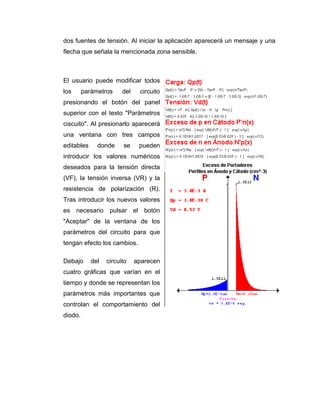 dos fuentes de tensión. Al iniciar la aplicación aparecerá un mensaje y una
flecha que señala la mencionada zona sensible.
El usuario puede modificar todos
los parámetros del circuito
presionando el botón del panel
superior con el texto "Parámetros
ciscuito". Al presionarlo aparecerá
una ventana con tres campos
editables donde se pueden
introducir los valores numéricos
deseados para la tensión directa
(VF), la tensión inversa (VR) y la
resistencia de polarización (R).
Tras introducir los nuevos valores
es necesario pulsar el botón
"Aceptar" de la ventana de los
parámetros del circuito para que
tengan efecto los cambios.
Debajo del circuito aparecen
cuatro gráficas que varían en el
tiempo y donde se representan los
parámetros más importantes que
controlan el comportamiento del
diodo.
 