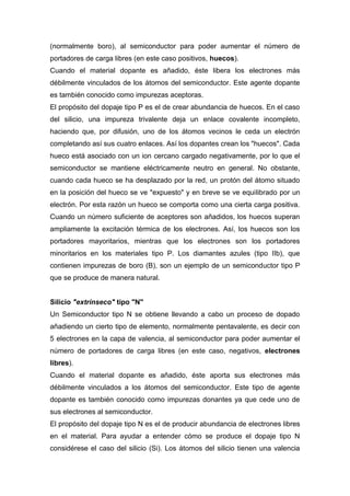 (normalmente boro), al semiconductor para poder aumentar el número de
portadores de carga libres (en este caso positivos, huecos).
Cuando el material dopante es añadido, éste libera los electrones más
débilmente vinculados de los átomos del semiconductor. Este agente dopante
es también conocido como impurezas aceptoras.
El propósito del dopaje tipo P es el de crear abundancia de huecos. En el caso
del silicio, una impureza trivalente deja un enlace covalente incompleto,
haciendo que, por difusión, uno de los átomos vecinos le ceda un electrón
completando así sus cuatro enlaces. Así los dopantes crean los "huecos". Cada
hueco está asociado con un ion cercano cargado negativamente, por lo que el
semiconductor se mantiene eléctricamente neutro en general. No obstante,
cuando cada hueco se ha desplazado por la red, un protón del átomo situado
en la posición del hueco se ve "expuesto" y en breve se ve equilibrado por un
electrón. Por esta razón un hueco se comporta como una cierta carga positiva.
Cuando un número suficiente de aceptores son añadidos, los huecos superan
ampliamente la excitación térmica de los electrones. Así, los huecos son los
portadores mayoritarios, mientras que los electrones son los portadores
minoritarios en los materiales tipo P. Los diamantes azules (tipo IIb), que
contienen impurezas de boro (B), son un ejemplo de un semiconductor tipo P
que se produce de manera natural.

Silicio "extrínseco" tipo "N"
Un Semiconductor tipo N se obtiene llevando a cabo un proceso de dopado
añadiendo un cierto tipo de elemento, normalmente pentavalente, es decir con
5 electrones en la capa de valencia, al semiconductor para poder aumentar el
número de portadores de carga libres (en este caso, negativos, electrones
libres).
Cuando el material dopante es añadido, éste aporta sus electrones más
débilmente vinculados a los átomos del semiconductor. Este tipo de agente
dopante es también conocido como impurezas donantes ya que cede uno de
sus electrones al semiconductor.
El propósito del dopaje tipo N es el de producir abundancia de electrones libres
en el material. Para ayudar a entender cómo se produce el dopaje tipo N
considérese el caso del silicio (Si). Los átomos del silicio tienen una valencia

 