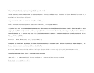 4. Bajo polarización directa (lado-p más positivo que el lado-n), usando el botón
“Ayuda” aparecen en pantalla la definición de los parámetros. Primero se hace clic en el botón “Inicio”. Después en los botones “Parámetros” y “Ayuda”. En la
pantalla principal aparecen algunas definiciones:
npeq = concentración de electrones minoritarios en equilibrio en el lado-p,
Nn(0) = número total de electrones que pueden ser inyectados desde el lado-n al lado-p para V = 0 Voltios.
¿Es correcto Nn(0)=npeq? ¿Es esta igualdad una condición necesaria para el equilibrio? La cantidad de electrones difundidos es igual al número que puede ir al lado-p
sin que se lo impida la barrera de potencial. A partir del diagrama de bandas, se puede encontrar el número de electrones inyectados, Nn, en términos del nivel de
impurezas donadoras, Nd, y el potencial, V0-V, donde V0 es el potencial termodinámico de la unión y V es la tensión aplicada (Eso es, obtener esta ecuación: Nn(V) =
Nd exp(-qV0/kT) exp(qV/kT) ).
Mostrar que Nn(V) - Nn(0) = np(xp) - npeq = npeq [exp(qV/kT) - 1].
La igualdad, Nn = np(xp)-npeq , se mantendrá solo cuando los electrones difundidos (o inyectados) desde el lado-n (x = xn) lleguen sin pérdidas al lado-p (x = xp).
Hacer el mismo razonamiento para el número de huecos difundidos, Np.
La condición de frontera para el número de electrones en el lado-p es np(xp) en el borde de la zona de carga espacial y npeq en el interior del volumen.
Usando esta condición de frontera, resolver la ecuación de difusión estacionaria:
Aquí, Ln Dn n = ×t = longitud de difusión de electrones en el lado-p, y tn = tiempo de vida de los electrones en el lado-p.
La densidad de corriente de difusión resulta ser:
 