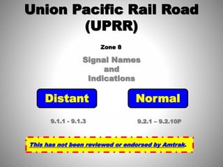 Signal Names
and
Indications
Union Pacific Rail Road
(UPRR)
Distant Normal
9.1.1 - 9.1.3 9.2.1 – 9.2.10P
This has not been reviewed or endorsed by Amtrak.
Zone 8
 