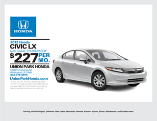 2012 Honda
CIVIC LX
Auto, Sedan, STK#FB2F5CEW
$
     227
UNION PARK HONDA
                                          PER
                                          MO.
1704 Pennsylvania Ave
Wilmington, DE 19806
302-778-9919
UnionParkHonda.com
*In stock units only. Zero down, zero security deposit,
zero first months payment. 36 months, 12,000 miles per
year lease, subject to Honda Financial Tier approval, tax,
tags and registration fees extra, in stock units only.




                   Serving: the Wilmington, Delaware, New Castle, Hockessin, Newark, Kennett Square, Elkton, Middletown, and Chadds areas!
 