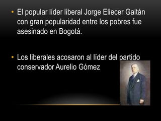 El popular líder liberal Jorge Eliecer Gaitán con gran popularidad entre los pobres fue asesinado en Bogotá.Los liberales acosaron al líder del partido conservador Aurelio Gómez