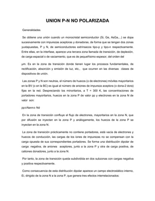 UNION P-N NO POLARIZADA
Generalidades

Se obtiene una unión cuando un monocristal semiconductor (Si, Ge, AsGa,...) se dopa
sucesivamente con impurezas aceptoras y donadoras, de forma que se tengan dos zonas
yuxtapuestas, P y N, de semiconductores extrínsecos tipo-p y tipo-n respectivamente.
Entre ellas, en la interfase, aparece una tercera zona llamada de transición, de deplexión,
de carga espacial o de vaciamiento, que es de pequeñísimo espesor, del orden del

µm. Es en la zona de transición donde tienen lugar los procesos fundamentales, de
rectificación, absorción y emisión de luz, etc., que ocurren en las diversas clases de
dispositivos de unión.

Las zonas P y N son neutras, el número de huecos (o de electrones) móviles mayoritarios
en la BV (o en la BC) es igual al número de aniones de impureza aceptora (o dona-2 dora)
fijas en la red. Despreciando los minoritarios, a T = 300 K, las concentraciones de
portadores mayoritarios, huecos en la zona P de valor pp y electrones en la zona N de
valor son:

pp≅Nann≅ Nd

En la zona de transición confluye el flujo de electrones, mayoritarios en la zona N, que
por difusión se inyectan en la zona P y análogamente, los huecos de la zona P se
inyectan en la zona N.

La zona de transición prácticamente no contiene portadores, está vacía de electrones y
huecos de conducción, las cargas de los iones de impurezas no se compensan con la
carga opuesta de sus correspondientes portadores. Se forma una distribución dipolar de
carga: negativa, de aniones aceptores, junto a la zona P y otra de carga positiva, de
cationes donadores, junto a la zona N.

Por tanto, la zona de transición queda subdividida en dos subzonas con cargas negativa
y positiva respectivamente.

Como consecuencia de esta distribución dipolar aparece un campo electrostático interno,
Ei, dirigido de la zona N a la zona P, que genera tres efectos interrelacionados:
 