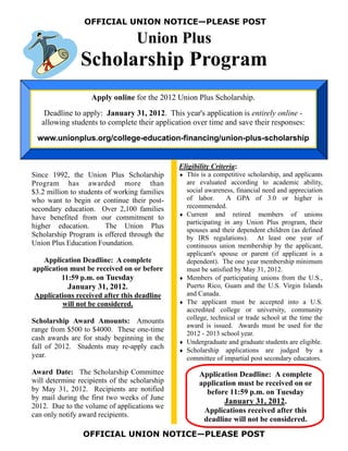 OFFICIAL UNION NOTICE—PLEASE POST

                                  Union Plus
                Scholarship Program
                   Apply online for the 2012 Union Plus Scholarship.
    Deadline to apply: January 31, 2012. This year's application is entirely online -
   allowing students to complete their application over time and save their responses:
 www.unionplus.org/college-education-financing/union-plus-scholarship


                                               Eligibility Criteria:
Since 1992, the Union Plus Scholarship          This is a competitive scholarship, and applicants
Program has awarded more than                     are evaluated according to academic ability,
$3.2 million to students of working families      social awareness, financial need and appreciation
who want to begin or continue their post-         of labor.      A GPA of 3.0 or higher is
secondary education. Over 2,100 families          recommended.
                                                Current and retired members of unions
have benefited from our commitment to
                                                  participating in any Union Plus program, their
higher education.        The Union Plus
                                                  spouses and their dependent children (as defined
Scholarship Program is offered through the        by IRS regulations). At least one year of
Union Plus Education Foundation.                  continuous union membership by the applicant,
                                                  applicant's spouse or parent (if applicant is a
   Application Deadline: A complete               dependent). The one year membership minimum
application must be received on or before         must be satisfied by May 31, 2012.
         11:59 p.m. on Tuesday                  Members of participating unions from the U.S.,
           January 31, 2012.                      Puerto Rico, Guam and the U.S. Virgin Islands
Applications received after this deadline         and Canada.
          will not be considered.               The applicant must be accepted into a U.S.
                                                  accredited college or university, community
                                                  college, technical or trade school at the time the
Scholarship Award Amounts: Amounts
                                                  award is issued. Awards must be used for the
range from $500 to $4000. These one-time
                                                  2012 - 2013 school year.
cash awards are for study beginning in the
                                                Undergraduate and graduate students are eligible.
fall of 2012. Students may re-apply each        Scholarship applications are judged by a
year.                                             committee of impartial post secondary educators.

Award Date: The Scholarship Committee                 Application Deadline: A complete
will determine recipients of the scholarship          application must be received on or
by May 31, 2012. Recipients are notified                before 11:59 p.m. on Tuesday
by mail during the first two weeks of June
                                                               January 31, 2012.
2012. Due to the volume of applications we
                                                        Applications received after this
can only notify award recipients.
                                                        deadline will not be considered.
                 OFFICIAL UNION NOTICE—PLEASE POST
 