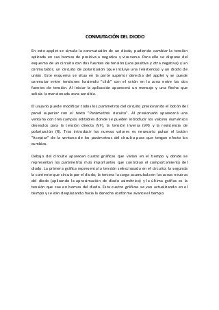 CONMUTACIÓN DEL DIODO

En este applet se simula la conmutación de un diodo, pudiendo cambiar la tensión
aplicada en sus bornas de positiva a negativa y viceversa. Para ello se dispone del
esquema de un circuito con dos fuentes de tensión (una positiva y otra negativa) y un
conmutador, un circuito de polarización (que incluye una resistencia) y un diodo de
unión. Este esquema se situa en la parte superior derecha del applet y se puede
conmutar entre tensiones haciendo "click" con el ratón en la zona entre las dos
fuentes de tensión. Al iniciar la aplicación aparecerá un mensaje y una flecha que
señala la mencionada zona sensible.

El usuario puede modificar todos los parámetros del circuito presionando el botón del
panel superior con el texto "Parámetros ciscuito". Al presionarlo aparecerá una
ventana con tres campos editables donde se pueden introducir los valores numéricos
deseados para la tensión directa (VF), la tensión inversa (VR) y la resistencia de
polarización (R). Tras introducir los nuevos valores es necesario pulsar el botón
"Aceptar" de la ventana de los parámetros del circuito para que tengan efecto los
cambios.

Debajo del circuito aparecen cuatro gráficas que varían en el tiempo y donde se
representan los parámetros más importantes que controlan el comportamiento del
diodo. La primera gráfica representa la tensión seleccionada en el circuito; la segunda
la corriente que circula por el diodo; la tercera la carga acumulada en las zonas neutras
del diodo (aplicando la aproximación de diodo asimétrico) y la última gráfica es la
tensión que cae en bornas del diodo. Esta cuatro gráficas se van actualizando en el
tiempo y se irán desplazando hacia la derecha conforme avance el tiempo.
 