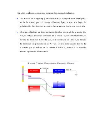 En estas condiciones podemos observar los siguientes efectos:

•   Los huecos de la región p y los electrones de la región n son empujados
    hacia la unión por el campo eléctrico Epol a que da lugar la
    polarización. Por lo tanto, se reduce la anchura de la zona de transición.

•   El campo eléctrico de la polarización Epol se opone al de la unión Eu.
    Así, se reduce el campo eléctrico de la unión y, consecuentemente, la
    barrera de potencial. Recordar que, como vimos en el Tema 4, la barrera
    de potencial sin polarización es VJ=Vo. Con la polarización directa de
    la unión p-n se reduce en la forma VJ=Vo-V, siendo V la tensión
    directa aplicada a dicha unión.
 