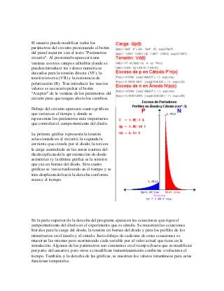 El usuario puede modificar todos los
parámetros del circuito presionando el botón
del panel superior con el texto "Parámetros
ciscuito". Al presionarlo aparecerá una
ventana con tres campos editables donde se
pueden introducir los valores numéricos
deseados para la tensión directa (VF), la
tensión inversa (VR) y la resistencia de
polarización (R). Tras introducir los nuevos
valores es necesario pulsar el botón
"Aceptar" de la ventana de los parámetros del
circuito para que tengan efecto los cambios.

Debajo del circuito aparecen cuatro gráficas
que varían en el tiempo y donde se
representan los parámetros más importantes
que controlan el comportamiento del diodo.

La primera gráfica representa la tensión
seleccionada en el circuito; la segunda la
corriente que circula por el diodo; la tercera
la carga acumulada en las zonas neutras del
diodo (aplicando la aproximación de diodo
asimétrico) y la última gráfica es la tensión
que cae en bornas del diodo. Esta cuatro
gráficas se van actualizando en el tiempo y se
irán desplazando hacia la derecha conforme
avance el tiempo.




En la parte superior de la derecha del programa aparecen las ecuaciones que rigen el
comportamiento del diodo en el experimento que se simula. Se muestran las ecuaciones
literales para la carga del diodo, la tensión en bornas del diodo y para los perfiles de los
minoritarios en el ánodo y al cátodo. Justo debajo de cada una de estas ecuaciones se
muestran las mismas pero sustitutendo cada variable por al valor actual que tiene en la
simulación. Algunos de los parámetros son constantes en el tiempo (hasta que se modifican
por parte del usuario), pero otros se modifican instantáneamente conforme evoluciona el
tiempo. También, a la derecha de las gráficas, se nuestran los valores intantáneos para estas
funciones temporales.
 