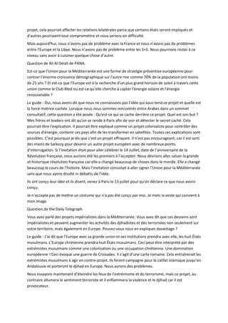 projet, cela pourrait affecter les relations bilatérales parce que certains états seront impliqués et
d’autres pourraient tout compromettre et nous serions en difficulté.
Mais aujourd’hui, nous n’avons pas de problème avec la France et nous n’avons pas de problèmes
entre l’Europe et la Libye. Nous n’avons pas de problème entre les 5+5. Nous pourrions rester à ce
niveau sans avoir à cuisiner quelque chose d’autre.
Question de Ali Al Delali de PANA.
Est-ce que l’Union pour la Méditerranée est une forme de stratégie préventive européenne pour
contrer l’énorme croissance démographique sur l’autre rive comme 70% de la population ont moins
de 25 ans ? Et est-ce que l’Europe est à la recherche d’un plus grand horizon de soleil à travers cette
union comme le Club Med ou est-ce qu’elle cherche à capter l’énergie solaire et l’énergie
renouvelable ?
Le guide : Oui, nous avons dit que nous ne connaissons pas l’idée qui sous-tend ce projet et quelle est
la force motrice cachée. Lorsque nous nous sommes rencontrés entre Arabes dans un sommet
consultatif, cette question a été posée : Qu’est-ce qui se cache derrière ce projet. Quel est son but ?
Mes frères et leaders ont dit qu’on se rende à Paris afin de voir et détecter le secret caché. Cela
pourrait être l’explication. Il pourrait être expliqué comme un projet colonialiste pour contrôler des
sources d’énergie, contenir ces pays afin de les transformer en satellites. Toutes ces explications sont
possibles. C’est pourquoi je dis que c’est un projet effrayant. Il n’est pas encourageant, car il est sorti
des mains de Sarkozy pour devenir un autre projet européen avec de nombreux points
d’interrogation. Si l’invitation était pour aller célébrer le 14 Juillet, date de l’anniversaire de la
Révolution française, nous aurions été les premiers à l’accepter. Nous devrions aller saluer la grande
et historique révolution française car elle a changé beaucoup de choses dans le monde. Elle a changé
beaucoup le cours de l’histoire. Mais l’invitation consistait à aller signer l’Union pour la Méditerranée
sans que nous ayons étudié ni débattu de l’idée.
Ils ont conçu leur idée et ils disent, venez à Paris le 13 juillet pour qu’on déclare ce que nous avons
conçu.
Je n’accepte pas de mettre un costume qui n’a pas été conçu par moi. Je mets la veste qui convient à
mon image.
Question de the Daily Telegraph.
Vous avez parlé des projets impérialistes dans la Méditerranée. Vous avez dit que ces desseins sont
impérialistes et peuvent augmenter les activités des djihadistes et des terroristes non seulement sur
votre territoire, mais également en Europe. Pouvez-vous nous en expliquer davantage ?
Le guide : J’ai dit que l’Europe avec sa grande union et ses institutions prendra avec elle, les huit États
musulmans. L’Europe chrétienne prendra huit États musulmans. Ceci peut être interprété par des
extrémistes musulmans comme une colonisation ou une occupation chrétienne. Une domination
européenne ! Ceci évoque une guerre de Croisades. Il s’agit d’une carte romaine. Cela entraînerait les
extrémistes musulmans à agir en contre-projet. Ils feront campagne pour le califat islamique jusqu’en
Andalousie et porteront le djihad en Europe. Nous aurons des problèmes.
Nous essayons maintenant d’éteindre les feux de l’extrémisme et du terrorisme, mais ce projet, au
contraire allumera le sentiment terroriste et il enflammera la violence et le djihad car il est
provocateur.
 