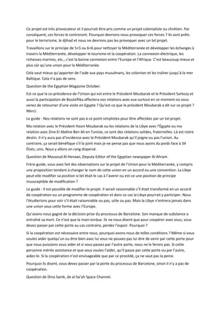 Ce projet est très provocateur et il pourrait être pris comme un projet colonialiste ou chrétien. Par
conséquent, ces forces le contreront. Pourquoi devrions-nous provoquer ces forces ? Ils sont prêts
pour le terrorisme, le djihad et nous ne devrions pas les provoquer avec un tel projet.
Travaillons sur le principe de 5+5 ou 6+6 pour nettoyer la Méditerranée et développer les échanges à
travers la Méditerranée, développer le tourisme et la coopération. La connexion électrique, les
richesses marines, etc., c’est la bonne connexion entre l’Europe et l’Afrique. C’est beaucoup mieux et
plus sûr qu’une union pour la Méditerranée.
Cela vaut mieux qu’apporter de l’aide aux pays musulmans, les coloniser et les traîner jusqu’à la mer
Baltique. Cela n’a pas de sens.
Question de the Egyptian Magazine October.
Est-ce que la co-présidence de l’Union qui est entre le Président Moubarak et le Président Sarkozy et
aussi la participation de Bouteflika affectera vos relations avec eux surtout en ce moment où vous
venez de retourner d’une visite en Egypte ? Qu’est-ce que le président Moubarak a dit sur ce projet ?
Merci.
Le guide : Nos relations ne sont pas à ce point simplistes pour être affectées par un tel projet.
Ma relation avec le Président Hosni Moubarak ou les relations de la Libye avec l’Égypte ou ma
relation avec Zine El Abdine Ben Ali en Tunisie, ce sont des relations solides, fraternelles. Là est notre
destin. Il n’y aura pas d’incidence avec le Président Moubarak qu’il joigne ou pas l’union. Au
contraire, ça serait bénéfique s’il la joint mais je ne pense pas que nous ayons du poids face à 34
États, unis. Nous y allons en rang dispersé.
Question de Massoud Al Henawi, Deputy-Editor of the Egyptian newspaper Al Ahram.
Frère-guide, vous avez fait des observations sur le projet de l’Union pour la Méditerranée, y compris
une proposition tendant à changer le nom de cette union en un accord ou une convention. La Libye
peut-elle modifier sa position si tel était le cas à l’avenir ou est-ce une position de principe
insusceptible de modification ?
Le guide : Il est possible de modifier le projet. Il serait raisonnable s’il était transformé en un accord
de coopération ou un programme de coopération et dans ce cas la Libye pourrait y participer. Nous
l’étudierions pour voir s’il était raisonnable ou pas, utile ou pas. Mais la Libye n’entrera jamais dans
une union sous cette forme avec l’Europe.
Qu’avons-nous gagné de la décision prise du processus de Barcelone. Son manque de substance a
entraîné sa mort. Ce n’est que la main tordue. Ils ne nous disent que pour coopérer avec vous, vous
devez passer par cette porte au cas contraire, perdez l’espoir. Pourquoi ?
Si la coopération est nécessaire entre nous, pourquoi avons-nous de telles conditions ? Même si vous
voulez aider quelqu’un ou être bien avec lui vous ne pouvez pas lui dire de venir par cette porte pour
que nous puissions vous aider et si vous passez par l’autre porte, nous ne le ferons pas. Si cette
personne mérite assistance et que vous voulez l’aider, qu’il passe par cette porte ou par l’autre,
aidez-le. Si la coopération n’est envisageable que par ce procédé, ça ne vaut pas la peine.
Pourquoi ils disent, vous devez passer par la porte du processus de Barcelone, sinon il n’y a pas de
coopération.
Question de Dina Samk, de al-Sa’ah Space Channel.
 