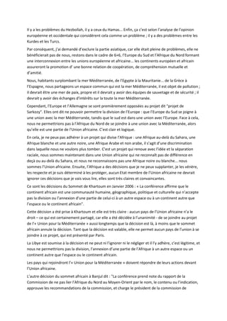 Il y a les problèmes du Hezbollah, il y a ceux du Hamas... Enfin, ça c’est selon l’analyse de l’opinion
européenne et occidentale qui considèrent cela comme un problème ; il y a des problèmes entre les
Kurdes et les Turcs.
Par conséquent, j’ai demandé d’exclure la partie asiatique, car elle était pleine de problèmes, elle ne
bénéficierait pas de nous, restons dans le cadre de 6+6, l’Europe du Sud et l’Afrique du Nord formant
une interconnexion entre les unions européenne et africaine... les continents européen et africain
assureront la promotion d’ une bonne relation de coopération, de compréhension mutuelle et
d’amitié.
Nous, habitants surplombant la mer Méditerranée, de l’Egypte à la Mauritanie... de la Grèce à
l’Espagne, nous partageons un espace commun qui est la mer Méditerranée, il est objet de pollution ;
il devrait être une mer de paix, propre et il devrait y avoir des équipes de sauvetage et de sécurité ; il
devrait y avoir des échanges d’intérêts sur la toute la mer Méditerranée.
Cependant, l’Europe et l’Allemagne se sont premièrement opposées au projet dit "projet de
Sarkozy". Elles ont dit ne pouvoir permettre la division de l’Europe : que l’Europe du Sud se joigne à
une union avec la mer Méditerranée, tandis que le sud est dans une union avec l’Europe. Face à cela,
nous ne permettrions pas à l’Afrique du Nord de se joindre à une union avec la Méditerranée, alors
qu’elle est une partie de l’Union africaine. C’est clair et logique.
En cela, je ne peux pas adhérer à un projet qui divise l’Afrique : une Afrique au-delà du Sahara, une
Afrique blanche et une autre noire, une Afrique Arabe et non arabe, il s’agit d’une discrimination
dans laquelle nous ne voulons plus tomber. C’est un projet qui renoue avec l’idée et la séparation
raciale, nous sommes maintenant dans une Union africaine qui ne reconnaît pas de différence en
deçà ou au-delà du Sahara, et nous ne reconnaissons pas une Afrique noire ou blanche... nous
sommes l’Union africaine. Ensuite, l’Afrique a des décisions que je ne peux supplanter, je les vénère,
les respecte et je suis déterminé à les protéger, aucun Etat membre de l’Union africaine ne devrait
ignorer ces décisions que je vais vous lire, elles sont très claires et convaincantes.
Ce sont les décisions du Sommet de Khartoum en Janvier 2006 : « La conférence affirme que le
continent africain est une communauté humaine, géographique, politique et culturelle qui n’accepte
pas la division ou l’annexion d’une partie de celui-ci à un autre espace ou à un continent autre que
l’espace ou le continent africain".
Cette décision a été prise à Khartoum et elle est très claire : aucun pays de l’Union africaine n’a le
droit – ce qui est certainement partagé, car elle a été décidée à l’unanimité - de se joindre au projet
de l’« Union pour la Méditerranée » aussi longtemps que la décision est là, à moins que le sommet
africain annule la décision. Tant que la décision est valable, elle ne permet aucun pays de l’union à se
joindre à ce projet, qui est présenté par Paris.
La Libye est soumise à la décision et ne peut ni l’ignorer ni le négliger et il l’y adhère, c’est légitime, et
nous ne permettrions pas la division, l’annexion d’une partie de l’Afrique à un autre espace ou un
continent autre que l’espace ou le continent africain.
Les pays qui rejoindront l’« Union pour la Méditerranée » doivent répondre de leurs actions devant
l’Union africaine.
L’autre décision du sommet africain à Banjul dit : "La conférence prend note du rapport de la
Commission de ne pas lier l’Afrique du Nord au Moyen-Orient par le nom, le contenu ou l’indication,
approuve les recommandations de la commission, et charge le président de la commission de
 