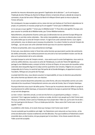 prendre les mesures nécessaires pour garantir l’application de la décision ", car ils ont toujours
l’habitude de dire l’Afrique du Nord et le Moyen-Orient, le Sommet africain a décidé de rompre la
connexion, et pas de lien entre l’Afrique du Nord et le Moyen-Orient après la mise en place de
l’Union africaine.
Par conséquent, les pays européens ont eu raison de mon ami Sarkozy et l’ont forcé à abandonner le
projet, et a présente un nouveau projet qu’ils ont appelé l’"Union pour la Méditerranée".
Je ne sais pas ce que signifie l’ "Union pour la Méditerranée" !!! Peut-être cela signifie L’Europe unie
pour assurer le contrôle de la Méditerranée, pas l’Union Méditerranéenne.
Naturellement, cela présente d’autres cartes que j’ai dénoncées lors du sommet Europe-Afrique de
Lisbonne, ce sont des cartes coloniales... Des cartes inacceptables, que nous ne devons plus revoir ;
les cartes telles que la carte de l’empire romain. Il s’agit d’une carte coloniale honnie. Leurs signes
sont présents, nous ne devons pas à nouveau les présenter. Il y a dans l’ombre la carte de l’empire de
Carthage... qui est aussi une carte coloniale honnie que nous ne saurions représenter.
Si Rome est présentée, alors nous présenterons Carthage.
À mon avis, nous devrions rester à l’écart des cartes honnies qui pourraient susciter des sentiments
de vieilles animosités, mais malheureusement nos amis de la rive nord semblent insister une fois de
plus sur la présentation de la carte coloniale.
Le projet évoque la carte de l’empire romain... nous avons aussi la carte Carthaginoise, nous avons la
carte du califat ottoman, nous avons la carte de l’Andalousie, la carte de l’état d’Al-Aghaliba qui
partage la mer Méditerranée y compris la Sicile, la Corse et Chypre, et nous avons de nouvelles cartes
coloniales dans lesquelles figurent la Libye comme quatrième rive romaine, l’Algérie est une partie
inséparable de la France, le canal de Suez fait partie de la Grande-Bretagne, et appartient encore à
l’occident, l’Afrique est une partie de l’Europe.
Le projet doit être revu, nous devons assumer la responsabilité, et nous ne devrions pas présenter
des cartes honnies qui doivent créer une réaction.
Si une carte romaine devait être présentée sous cette forme, elle sera interprétée comme une carte
coloniale et les musulmans l’interpréteront comme une carte de Croisés, face à l’empire islamique.
Pourquoi devrions-nous ouvrir de telles portes ? Parce que les musulmans devront défier le projet et
ils présenteront le califat islamique, et lanceront le djihad en Europe en partant de l’Afrique du Nord,
ce qui est très dangereux.
Le mot « Union » doit être annulé, ce mot est très fort et a un grand point juridique. « Union »…
comment ? Est-il sage pour quelqu’un, comme un arabe, de dire à son peuple qu’il a fait l’Union avec
l’Écosse, la Finlande, Green Land ou l’Islande pour leur propre bien ? Bien sûr, qu’ils vont rire et dire :
Ca c’est quel genre de discours ? Puis un Arabe pourrait dire : Nous avons fait l’union avec ce qu’on
appelle "Israël".
Le problème a été résolu, et la seule chose qui manque c’est l’union avec Israël ?
J’aurais souhaité que le problème soit réglé : les Palestiniens sont retournés sur leurs terres ; et les
armes de destruction massive israéliennes ont été détruites. Puis que Israéliens et Palestiniens vivent
ensemble dans un état Isratine, tel que proposé par le Livre blanc. Si les choses avaient été ainsi,
l’idée aurait été acceptée.
 