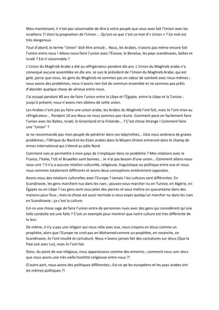 Mais maintenant, il n’est pas raisonnable de dire à votre peuple que vous avez fait l’Union avec les
Israéliens ?! Voici la proposition de l’Union ... Qu’est-ce que c’est ce mot d’« Union » ? Ce mot est
très dangereux.
Tout d’abord, le terme "Union" doit être annulé... Nous, les Arabes, n’avons pas même encore fait
l’union entre nous ! Allons-nous faire l’union avec l’Écosse, le Benelux, les pays scandinaves, baltes et
Israël ? Est-il raisonnable ?
L’Union du Maghreb Arabe a été au réfrigérateur pendant dix ans. L’Union du Maghreb arabe n’a
convoqué aucune assemblée en dix ans. Je suis le président de l’Union du Maghreb Arabe, qui est
gelé, parce que nous, les gens du Maghreb ne sommes pas en odeur de sainteté avec nous-mêmes ;
nous avons des problèmes, nous n’avons rien fait de commun ensemble et ne sommes pas prêts
d’aborder quelque chose de sérieux entre-nous.
J’ai essayé pendant 40 ans de faire l’union entre la Libye et l’Égypte, entre la Libye et la Tunisie ;
jusqu’à présent, nous n’avons rien obtenu de cette union.
Les Arabes n’ont pas pu faire une union arabe, les Arabes du Maghreb l’ont fait, mais ils l’ont mise au
réfrigérateur... Pendant 10 ans Nous ne nous sommes pas réunis. Comment peut-on facilement faire
l’union avec les Baltes, Israël, le Groenland et la Finlande... ? C’est chose étrange ! Comment faire
une "Union" ?
Je ne recommande pas mon peuple de pénétrer dans ces labyrinthes... Cela nous amènera de graves
problèmes ; l’Afrique du Nord et les Etats arabes dans le Moyen-Orient entreront dans le champ de
mines international qui s’étend au pôle Nord.
Comment vais-je permettre à mon pays de s’impliquer dans ce problème ? Mes relations avec la
France, l’Italie, l’UE et Bruxelles sont bonnes... Je n’ai pas besoin d’une union... Comment allons-nous
nous unir ? Il n’y a aucune relation culturelle, religieuse, linguistique ou politique entre eux et nous,
nous sommes totalement différents et avons deux conceptions entièrement opposées.
Avons-nous des relations culturelles avec l’Europe ? Jamais ! les cultures sont différentes. En
Scandinavie, les gens marchent nus dans les rues ; pouvez-vous marcher nu en Tunisie, en Algérie, en
Égypte ou en Libye ? Les gens vont vous jeter des pierres et vous mettre en quarantaine dans des
maisons pour fous ; mais la chose est aussi normale si vous voyez quelqu’un marcher nu dans les rues
en Scandinavie ; ça c’est la culture.
Est-ce une chose sage de faire l’union entre de personnes nues avec des gens qui considèrent qu’une
telle conduite est une folie ? C’est un exemple pour montrer que notre culture est très différente de
la leur.
De même, il n’y a pas une religion qui nous relie avec eux, nous croyons en Jésus comme un
prophète, alors que l’Europe ne croit pas en Mohamed comme un prophète, en revanche, en
Scandinavie, ils l’ont insulté et caricaturé. Nous n’avons jamais fait des caricatures sur Jésus (Que la
Paix soit avec Lui), mais ils l’ont fait.
Donc, du point de vue religieux, nous apparaissons comme des ennemis ; comment nous unir alors
que nous avons une très vielle hostilité religieuse entre-nous ?!
D’autre part, nous avons des politiques différentes ; Est-ce qe les européens et les pays arabes ont
les mêmes politiques ?!
 
