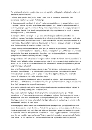 Par conséquent, comment pouvons-nous nous unir quand les politiques, les religions, les cultures et
les langues sont différentes ?
Coopérer, être des amis, faire la paix, visiter l’autre, faire du commerce, du tourisme, c’est
convenable, mais faire une union, c’est étrange.
Je dis ça parce que je me réjouis du fait qu’il y ait entre-nous de bonnes et saines relations... entre
l’Europe et l’Afrique… ou entre les Arabes et les Européens... ou à travers la Méditerranée et qu’au
contraire, ce projet apparaît comme un champ miné qui pourrait exploser. Et nous pourrons perdre
cette relation d’amitié et de coopération qui existe déjà entre-nous. J’y porte un intérêt et nous ne
devons pas laisser ça nous échapper.
Si mon pays adhérait à ce projet – ce que je ne conseillerais pas – ça l’impliquerait dans des
problèmes inutiles... Tout d’abord la question de la Palestine ; ce problème sera toujours sur la table
de discussion et cela peut détruire l’union. La question du Kosovo ; On nous demandera demain de le
reconnaître... d’aucuns l’ont reconnu et d’autres, non. Je n’ai rien à faire avec le Kosovo et lorsque je
serai dans cette Union, je serai concerné par cette crise.
Lorsque vous vous impliquez au Kosovo, vous ferez de même en ce qui concerne l’Abkhazie que la
Georgie - un membre de l’Union - réclame. La Russie pour sa part dit que l’Abkhazie est une partie de
son territoire. Ainsi, vous seriez au milieu d’une lutte entre la Georgie et Russie et vous y prendriez
part parce que l’Abkhazie est une partie de la Georgie.
Si la guerre éclate entre la Russie et la Géorgie qui est un membre de l’Union, alors vous serez avec la
Géorgie contre la Russie... Alors, pourquoi mon pays devrait entrer dans cette confrontation contre la
Russie ? Je suis un ami de la Russie et mes relations avec elle sont bonnes, pourquoi devrais-je créer
un problème avec la Russie ?
Vous feriez face au problème basque... qu’est-ce que j’ai à faire avec les basques… c’est un problème
européen... ils considèrent l’ETA comme une organisation terroriste... pourquoi devrais-je être
impliqué dans ces questions... voila ce qui est au cœur de la région qui doit s’unir... ce sont des
champs de mines dans cette région qui doivent s’unir.
Nous serons impliqués en Badania et dans les problèmes de Badania… nous seront impliqués au
Zimbabwe... Le Zimbabwe est une partie de moi parce que le Zimbabwe est en Afrique... nous aurons
deux choix cruciaux, entrer en conflit ou coopérer.
Nous serons impliqués dans le bouclier antimissile en République tchèque que la Russie menace de
guerre... la République tchèque fait partie de l’union.
Nous serons également impliqués dans le programme nucléaire iranien parce que l’Union
européenne va à l’encontre de ce programme... elle va vous impliquer dans la question du Hamas et
du Hezbollah. Vous serez concernés dans tous les problèmes du pôle nord... vous pourriez finir par
faire la guerre contre la Russie, le Canada, la Norvège, la Scandinavie tout au long du pôle nord… Ce
sont des pays membres de cette union.
Mes compagnons arabes ont dit que nous déterminerons notre position... pourquoi devrions-nous
entrer dans une union emplie de mines... J’ai intérêt à épargner mon pays de ces champs de mines...
Est-ce rationnel que la Libye entre dans une union qui se propage à la Géorgie, l’Estonie, la Lituanie,
le Groenland… l’Islande et le pôle Nord… c’est ridicule... si vous suggérez cette idée à votre peuple, il
vous dira que vous êtes fou... quel genre d’Union... vous n’arrivez pas à en faire une entre la Tunisie
ou le Maroc... Je suis Président de l’Union du Maghreb arabe, si j’invite les membres pour une
 