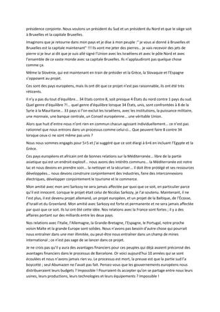 présidence conjointe. Nous voulons un président du Sud et un président du Nord et que le siège soit
à Bruxelles et la capitale Bruxelles.
Imaginons que je retourne dans mon pays et je dise à mon peuple :" je vous ai donné à Bruxelles et
Bruxelles est la capitale maintenant" !!! Ils vont me jeter des pierres… je vais recevoir des jets de
pierre si je leur ai dit que je suis allé signé l’Union avec les Israéliens et avec le pôle Nord et avec
l’ensemble de ce vaste monde avec sa capitale Bruxelles. Ils n’applaudiront pas quelque chose
comme ça.
Même la Slovénie, qui est maintenant en train de présider et la Grèce, la Slovaquie et l’Espagne
s’opposent au projet.
Ces sont des pays européens, mais ils ont dit que ce projet n’est pas raisonnable, ils ont été très
réticents.
Il n’y a pas du tout d’équilibre... 34 Etats contre 8, soit presque 4 États du nord contre 1 pays du sud.
Quel genre d’équilibre ?!... quel genre d’équilibre lorsque 34 États, unis, sont confrontées à 8 de la
Syrie à la Mauritanie... 33 pays si l’on exclut les Israéliens, avec les institutions, la puissance militaire,
une monnaie, une banque centrale, un Conseil européenne... une véritable Union.
Alors que huit d’entre-nous n’ont rien en commun chacun agissant individuellement... ce n’est pas
rationnel que nous entrons dans un processus comme celui-ci... Que peuvent faire 8 contre 34
lorsque ceux-ci ne sont même pas unis ?
Nous nous sommes engagés pour 5+5 et j’ai suggéré que ce soit élargi à 6+6 en incluant l’Egypte et la
Grèce.
Ces pays européens et africain ont de bonnes relations sur la Méditerranée... libre de la partie
asiatique qui est un endroit explosif... nous avons des intérêts communs... la Méditerranée est notre
lac et nous devons en prendre soin... la nettoyer et la sécuriser... il doit être protégé et ses ressources
développées... nous devons construire conjointement des industries, faire des interconnexions
électriques, développer conjointement le tourisme et le commerce.
Mon amitié avec mon ami Sarkozy ne sera jamais affectée par quoi que ce soit, en particulier parce
qu’il est innocent. Lorsque le projet était celui de Nicolas Sarkozy, je l’ai soutenu. Maintenant, il ne
l’est plus, il est devenu projet allemand, un projet européen, et un projet de la Baltique, de l’Écosse,
d’Israël et du Groenland. Mon amitié avec Sarkozy est forte et permanente et ne sera jamais affectée
par quoi que ce soit. Ils lui ont ôté cette idée. Nos relations avec la France sont fortes ; il y a des
affaires portant sur des milliards entre les deux pays.
Nos relations avec l’Italie, l’Allemagne, la Grande-Bretagne, l’Espagne, le Portugal, notre proche
voisin Malte et la grande Europe sont solides. Nous n’avons pas besoin d’autre chose qui pourrait
nous entraîner dans une mer illimitée, ou peut-être nous entraîner dans un champ de mines
international ; ce n’est pas sage de se lancer dans ce projet.
Je ne crois pas qu’il y aura des avantages financiers pour ces peuples qui déjà avaient préconisé des
avantages financiers dans le processus de Barcelone. Or voici aujourd’hui 10 années qui se sont
écoulées et nous n’avons jamais rien vu. Le processus est mort, la preuve est que la partie sud l’a
boycotté ; seul Abumazen ne l’avait pas fait. Pensez-vous que les gouvernements européens nous
distribueraient leurs budgets ? Impossible ! Pourraient-ils accepter qu’on se partage entre nous leurs
usines, leurs productions, leurs technologies et leurs équipements ? Impossible !
 