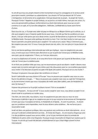 Ils ont dit que tous ces projets étaient à titre humanitaire et que les compagnies et le secteur privé
pourraient investir, contribuer ou subventionner. Ces choses n’¤™ont pas besoin de l’¤™union.
L’immigration, le terrorisme et la coopération n’ont pas besoin de ce projet... le projet de l’Union...
Pourquoi l’Union ? Appelez-le projet Sarkozy, un accord ou un traité même, mais pas une union. Il y
aura une personnalité juridique, conformément au droit international, pour ceux qui se sont
convenus à ce sujet, et il y aura des obligations ; fédérales, confédérales ou toute autre forme
d’union.
Dans tous les cas, si l’Europe veut aider tel pays en Afrique ou au Moyen-Orient qui la sollicite, ou si
elle veut coopérer sous n’importe quelle forme avec nous, c’est elle qui fixe les conditions en vous
disant, c’est par cette porte que vous devez entrer, la porte de Barcelone ou la porte de l’Union pour
la Méditerranée. Pourquoi cette politique de tordre la main ? Car c’est bien tordre la main que nous
forcer à prendre une porte précise pour coopérer ? En voilà on en a assez ! Nous n’entrerons pas...
Ne coopérez pas avec moi ! Si vous n’avez pas besoin de moi, alors, moi non plus je n’ai pas besoin de
vous.
Est-ce une bonne politique internationale que celle qui implique : nous ne coopérerons pas avec
vous, à moins que vous n’entriez dans Barcelone ou par la porte de l’Union pour la Méditerranée,
sans quoi, pas de coopération ?! Donc, ce n’est pas nécessaire.
Je veux la coopération et l’amitié. Je ne veux être forcé ni de passer par la porte de Barcelone, ni par
celle de l’Union pour la méditerranée.
Ils en font une condition telle que nous, qui ne reconnaissons pas le soi-disant « Israël » devons nous
asseoir avec lui contre notre gré et puis même avoir des discussions avec lui. Les israéliens pourraient
vous inviter à Tel-Aviv dans la partie occupée d’Al-Qods (Jérusalem). Pourquoi est-ce une insulte ?
Pourquoi ne pouvons-nous pas poser des conditions en retour ?
Serait-il admissible que nous disions à l’Europe "nous ne pouvons pas coopérer avec vous ou vous
fournir du pétrole et du gaz... " " Nous ne pouvons pas coopérer avec vous au sujet de l’immigration
ou du terrorisme à moins que vous n’acceptiez de traiter avec (ben Laden), avec (le Hezbollah) et
avec (le Hamas) ?".
Imposer des pressions sur le projet nucléaire iranien ? Est-ce acceptable ?
Ils nous l’imposent... Ils nous ont dit "si vous voulez coopérer avec nous, vous devez accepter le soi-
disant Israël et sa présence au rendez-vous.
Très bien, de notre côté, nous disons, nous ne coopérerons pas avec vous ou nous ne vous
fournissons ni pétrole ni gaz et ne coopérerons pas en ce qui concerne le terrorisme et l’immigration
à moins que vous n’acceptiez le Hamas, le Hezbollah et al-Qaeda... Ils sont musulmans... Ils disent
que ces conditions sont impossibles, mais ils nous dictent cette condition... Ne me forcez pas à
reconnaître Israël.
Israël est dans une posture juridique, dans une posture non conforme au droit international... en ce
sens qu’il a déclaré unilatéralement son Etat... À l’instar de Chypre... Ils ont reconnu Chypre qui sera
l’un des problèmes auquel nous serons mêlés - je ne l’ai pas mentionné dans le contexte de
l’Abkhazie et autres cette crise Chypriote. Pourquoi ne pas reconnaître le Chypre turc soutenu par la
Turquie. Ils ont dit qu’il avait été déclaré unilatéralement et que c’était illégal suivant le droit
international.
 