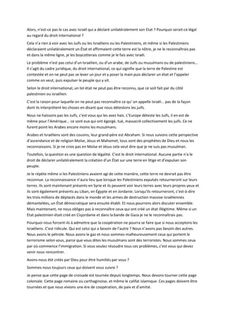 Alors, n’est-ce pas le cas avec Israël qui a déclaré unilatéralement son Etat ? Pourquoi serait-ce légal
au regard du droit international ?
Cela n’a rien à voir avec les Juifs ou les Israéliens ou les Palestiniens, et même si les Palestiniens
déclaraient unilatéralement un État et affirmaient cette terre est la nôtre, je ne le reconnaîtrais pas
et dans la même ligne, je les boycotterais comme je le fais avec Israël.
Le problème n’est pas celui d’un Israélien, ou d’un arabe, de Juifs ou musulmans ou de palestiniens...
Il s’agit du cadre juridique, du droit international, ce qui signifie que la terre de Palestine est
contestée et on ne peut pas se lever un jour et y poser la main puis déclarer un état et l’appeler
comme on veut, puis expulser le peuple qui y vit.
Selon le droit international, un tel état ne peut pas être reconnu, que ce soit fait par du côté
palestinien ou israélien.
C’est la raison pour laquelle on ne peut pas reconnaître ce qu’ on appelle Israël... pas de la façon
dont ils interprètent les choses en disant que nous détestons les juifs.
Nous ne haïssons pas les Juifs, c’est vous qui les avez hais. L’Europe déteste les Juifs, il en est de
même pour l’Amérique... ce sont eux qui ont égorgé, tué, massacré collectivement les juifs. Ce ne
furent point les Arabes encore moins les musulmans.
Arabes et Israéliens sont des cousins, leur grand-père est Abraham. Si nous suivons cette perspective
d’ascendance et de religion Moïse, Jésus et Mahomet, tous sont des prophètes de Dieu et nous les
reconnaissons. Si je ne crois pas en Moïse et Jésus cela veut dire que je ne suis pas musulman.
Toutefois, la question es une question de légalité. C’est le droit international. Aucune partie n’a le
droit de déclarer unilatéralement la création d’un État sur une terre en litige et d’expulser son
peuple.
Je le répète même si les Palestiniens avaient agi de cette manière, cette terre ne devrait pas être
reconnue. La reconnaissance n’aura lieu que lorsque les Palestiniens expulsés retourneront sur leurs
terres. Ils sont maintenant présents en Syrie et ils peuvent voir leurs terres avec leurs propres yeux et
ils sont également présents au Liban, en Égypte et en Jordanie. Lorsqu’ils retourneront, c’est-à-dire
les trois millions de déplacés dans le monde et les armes de destruction massive israéliennes
démantelées, un État démocratique sera ensuite établi. Et nous pourrons alors discuter ensemble.
Mais maintenant, ne nous obligez pas à reconnaître ceux qui ont créé un état illégitime. Même si un
Etat palestinien était créé en Cisjordanie et dans la bande de Gaza je ne le reconnaîtrais pas.
Pourquoi nous forcent-ils à admettre que la coopération ne pourra se faire que si nous acceptons les
Israéliens. C’est ridicule. Qui est celui qui a besoin de l’autre ? Nous n’avons pas besoin des autres.
Nous avons le pétrole. Nous avons le gaz et nous sommes malheureusement ceux qui portent le
terrorisme selon vous, parce que vous dites les musulmans sont des terroristes. Nous sommes ceux
par où commence l’immigration. Si vous voulez résoudre tous ces problèmes, c’est vous qui devez
venir nous rencontrer.
Avons-nous été créés par Dieu pour être humiliés par vous ?
Sommes-nous toujours ceux qui doivent vous suivre ?
Je pense que cette page de croisade est tournée depuis longtemps. Nous devons tourner cette page
coloniale. Cette page romaine ou carthaginoise, et même le califat islamique. Ces pages doivent être
tournées et que nous vivions une ère de coopération, de paix et d’amitié.
 