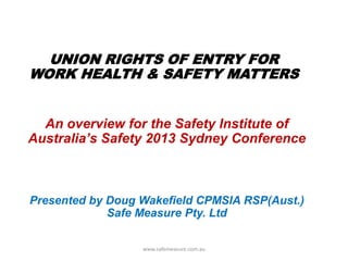 An overview for the Safety Institute of
Australia‟s Safety 2013 Sydney Conference
UNION RIGHTS OF ENTRY FOR
WORK HEALTH & SAFETY MATTERS
Presented by Doug Wakefield CPMSIA RSP(Aust.)
Safe Measure Pty. Ltd
www.safemeasure.com.au
 