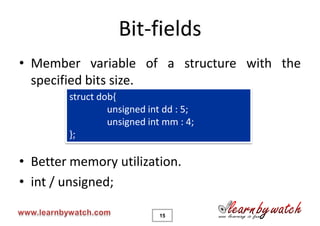 Bit-fields
• Member variable of a structure with the
  specified bits size.
        struct dob{
                 unsigned int dd : 5;
                 unsigned int mm : 4;
        };

• Better memory utilization.
• int / unsigned;

                            15
 