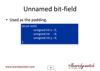 Unnamed bit-field
• Used as the padding.
        struct rent{
                 unsigned int x : 5;
                 unsigned int : 4;
                 unsigned int y : 4;
        };




                              16
 