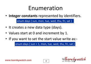 Enumeration
• Integer constants represented by identifiers.
       enum days { sun, mon, tue, wed, thu, fri, sat }

• It creates a new data type (days).
• Values start at 0 and increment by 1.
• If you want to set the start value write as:-
      enum days { sun = 1, mon, tue, wed, thu, fri, sat }




                               17
 