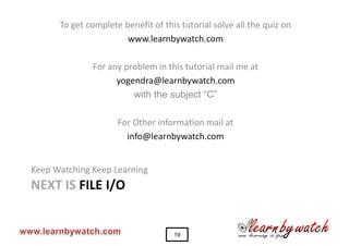 To get complete benefit of this tutorial solve all the quiz on
                       www.learnbywatch.com

              For any problem in this tutorial mail me at
                    yogendra@learnbywatch.com
                        with the subject “C”

                     For Other information mail at
                       info@learnbywatch.com


Keep Watching Keep Learning
NEXT IS FILE I/O


                                    19
 