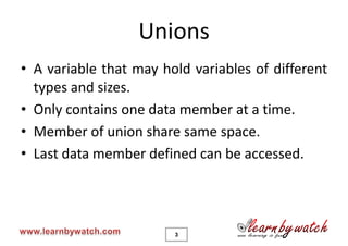Unions
• A variable that may hold variables of different
  types and sizes.
• Only contains one data member at a time.
• Member of union share same space.
• Last data member defined can be accessed.




                        3
 
