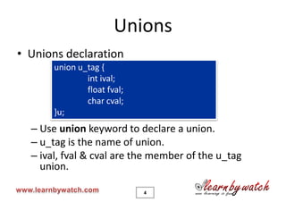 Unions
• Unions declaration
       union u_tag {
               int ival;
               float fval;
               char cval;
       }u;
  – Use union keyword to declare a union.
  – u_tag is the name of union.
  – ival, fval & cval are the member of the u_tag
    union.

                             4
 