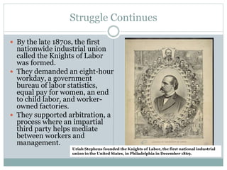 Struggle Continues
 By the late 1870s, the first
nationwide industrial union
called the Knights of Labor
was formed.
 They demanded an eight-hour
workday, a government
bureau of labor statistics,
equal pay for women, an end
to child labor, and worker-
owned factories.
 They supported arbitration, a
process where an impartial
third party helps mediate
between workers and
management.
Uriah Stephens founded the Knights of Labor, the first national industrial
union in the United States, in Philadelphia in December 1869.
 