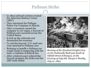 Pullman Strike
 In 1893 railroad workers created
the American Railway Union
(ARU).
 They unionized the Pullman
Palace Car Company in Illinois.
 After a recession caused the
company to cut wages, a boycott of
Pullman cars occurred across the
United States.
 It tied up the railroads and
threatened the economy.
 To end the boycott, U.S. mail cars
were attached to Pullman cars.
 Refusing to handle a Pullman car
would result in tampering with the
mail, a violation of federal law.
 After a federal court ordered the
boycott stopped, the strike and the
ARU both ended.
Burning of Six Hundred Freight-Cars
on the Panhandle Railroad, South of
Fiftieth Street (Chicago), on the
Evening of July 6th. Harper’s Weekly,
July 21, 1894
 