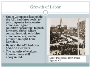 Growth of Labor
 Under Gompers’s leadership,
the AFL had three goals: to
get companies to recognize
unions and agree to
collective bargaining; to push
for closed shops, where
companies could only hire
union members; and to
promote an eight-hour
workday.
 By 1900 the AFL had over
500,000 members.
 The majority of workers,
however, were still
unorganized. Labor Day parade 1887, Union
Square, NY
 
