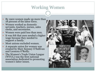Working Women
 By 1900 women made up more than
18 percent of the labor force.
 Women worked as domestic
servants, teachers, nurses, sales
clerks, and secretaries.
 Women were paid less than men.
 It was felt that men needed a higher
wage because they needed to
support a family.
 Most unions excluded women.
 A separate union for women was
created by Mary Kenney O’Sullivan
and Leonora O’Reilly.
 The Women’s Trade Union League
(WTUL) was the first national
association dedicated to promoting
women’s labor issues.
 