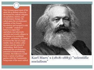 Karl Marx’s (1818–1883) “scientific
socialism”
This German spent most of his
adult life in Britain where he
developed his radical critiques
of capitalism, history, and
revolutionary change. He
called upon the revolutionary
tradition of the French
Revolution and merged it with
a “scientific” analysis of
history to argue that
capitalism was inherently
unstable and would collapse in
the flames of a worldwide
workers’ revolution. He failed
to foresee the rise of a large
middle class of white-collar
workers and the spread of
nationalism. Both forces
weakened the revolutionary
potential of industrializing
societies. His followers would
form a variety of political
parties with the Communists
being some of the most radical.
 