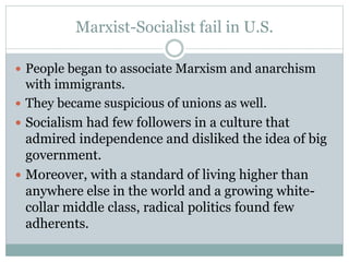 Marxist-Socialist fail in U.S.
 People began to associate Marxism and anarchism
with immigrants.
 They became suspicious of unions as well.
 Socialism had few followers in a culture that
admired independence and disliked the idea of big
government.
 Moreover, with a standard of living higher than
anywhere else in the world and a growing white-
collar middle class, radical politics found few
adherents.
 