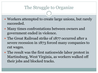 The Struggle to Organize
 Workers attempted to create large unions, but rarely
succeeded.
 Many times confrontations between owners and
government ended in violence.
 The Great Railroad strike of 1877 occurred after a
severe recession in 1873 forced many companies to
cut wages.
 The result was the first nationwide labor protest in
Martinsburg, West Virginia, as workers walked off
their jobs and blocked tracks.
 