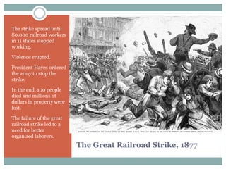 The Great Railroad Strike, 1877
The strike spread until
80,000 railroad workers
in 11 states stopped
working.
Violence erupted.
President Hayes ordered
the army to stop the
strike.
In the end, 100 people
died and millions of
dollars in property were
lost.
The failure of the great
railroad strike led to a
need for better
organized laborers.
 
